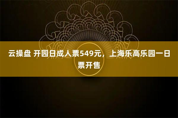 云操盘 开园日成人票549元，上海乐高乐园一日票开售