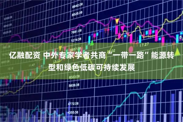 亿融配资 中外专家学者共商“一带一路”能源转型和绿色低碳可持续发展