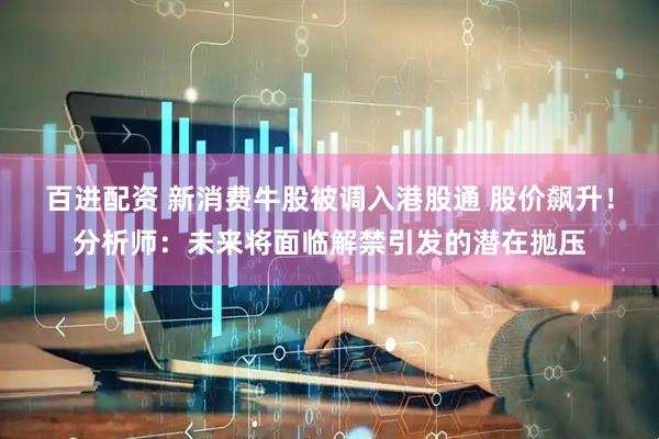 百进配资 新消费牛股被调入港股通 股价飙升！分析师：未来将面临解禁引发的潜在抛压