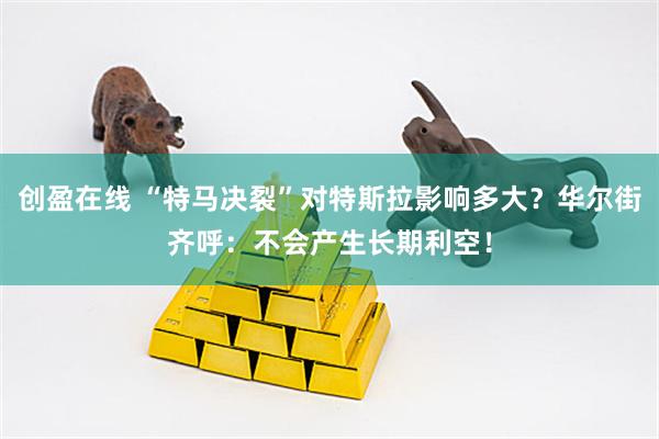 创盈在线 “特马决裂”对特斯拉影响多大？华尔街齐呼：不会产生长期利空！