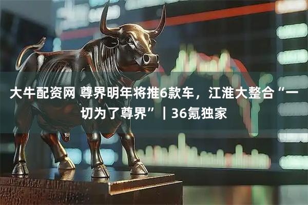 大牛配资网 尊界明年将推6款车，江淮大整合“一切为了尊界”｜36氪独家