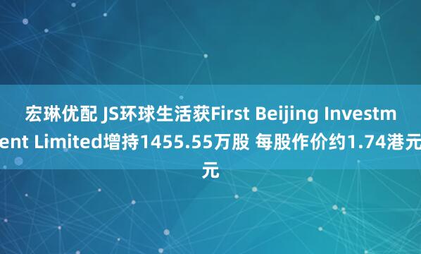 宏琳优配 JS环球生活获First Beijing Investment Limited增持1455.55万股 每股作价约1.74港元