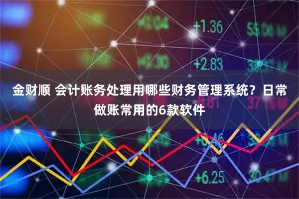 金财顺 会计账务处理用哪些财务管理系统?日常做账常用的6款软件