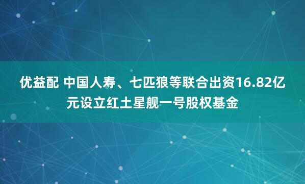 优益配 中国人寿、七匹狼等联合出资16.82亿元设立红土星舰一号股权基金
