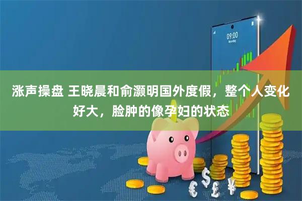 涨声操盘 王晓晨和俞灏明国外度假,整个人变化好大,脸肿的像孕妇的状态