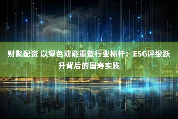 财聚配资 以绿色动能重塑行业标杆：ESG评级跃升背后的国寿实践