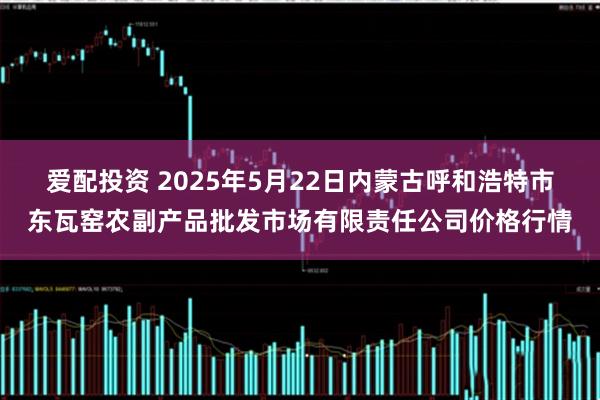 爱配投资 2025年5月22日内蒙古呼和浩特市东瓦窑农副产品批发市场有限责任公司价格行情