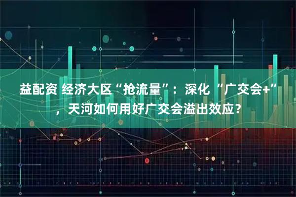 益配资 经济大区“抢流量”：深化 “广交会+”，天河如何用好广交会溢出效应？