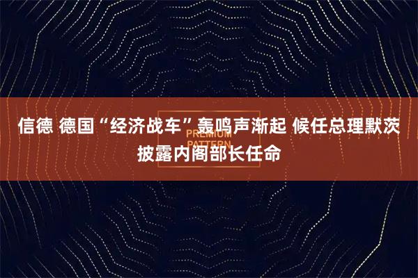 信德 德国“经济战车”轰鸣声渐起 候任总理默茨披露内阁部长任命