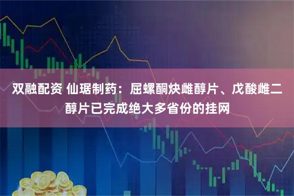 双融配资 仙琚制药：屈螺酮炔雌醇片、戊酸雌二醇片已完成绝大多省份的挂网