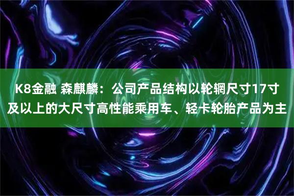 K8金融 森麒麟：公司产品结构以轮辋尺寸17寸及以上的大尺寸高性能乘用车、轻卡轮胎产品为主