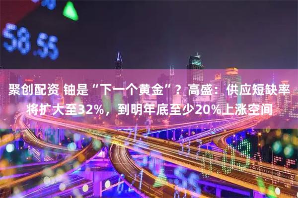 聚创配资 铀是“下一个黄金”?高盛:供应短缺率将扩大至32%,到明年底至少20%上涨空间