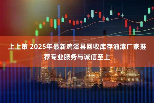 上上策 2025年最新鸡泽县回收库存油漆厂家推荐专业服务与诚信至上