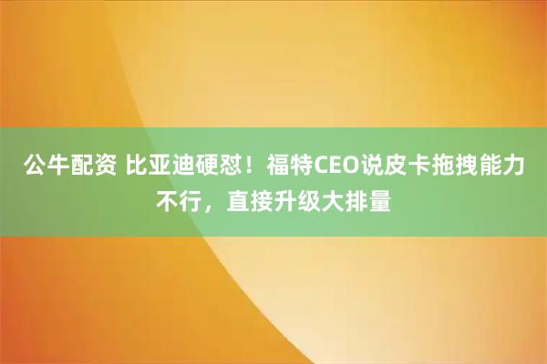 公牛配资 比亚迪硬怼!福特CEO说皮卡拖拽能力不行,直接升级大排量