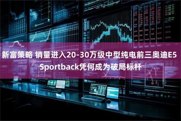 新富策略 销量进入20-30万级中型纯电前三奥迪E5 Sportback凭何成为破局标杆
