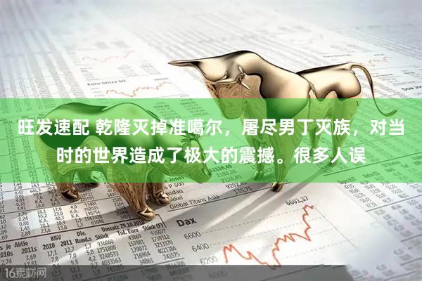 旺发速配 乾隆灭掉准噶尔，屠尽男丁灭族，对当时的世界造成了极大的震撼。很多人误